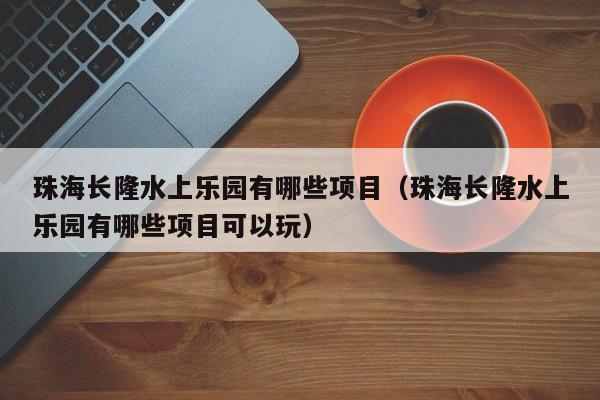 珠海长隆水上乐园有哪些项目(珠海长隆水上乐园有哪些项目可以玩)