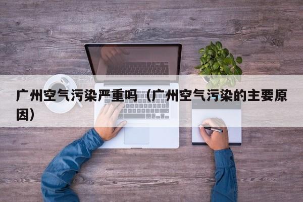 广州空气污染严重吗(广州空气污染的主要原因)