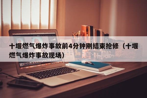十堰燃气爆炸事故前4分钟刚结束抢修(十堰燃气爆炸事故现场)