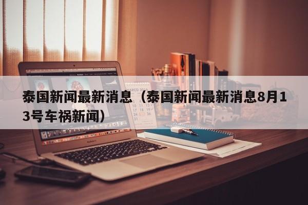 泰国新闻最新消息(泰国新闻最新消息8月13号车祸新闻)