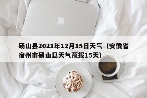 砀山县2021年12月15日天气(安徽省宿州市砀山县天气预报15天)