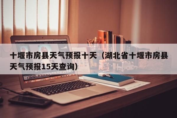 十堰市房县天气预报十天(湖北省十堰市房县天气预报15天查询)
