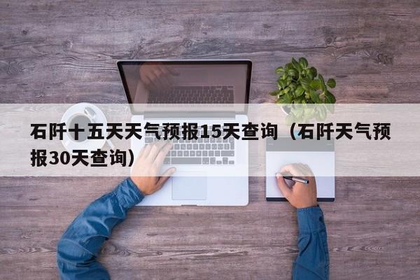 石阡十五天天气预报15天查询(石阡天气预报30天查询)