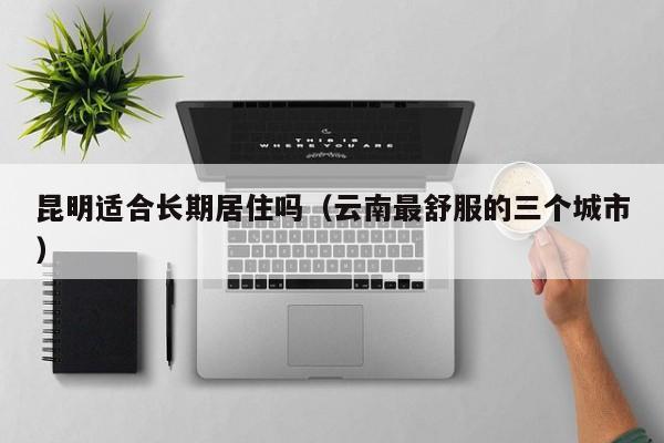 昆明适合长期居住吗(云南最舒服的三个城市)