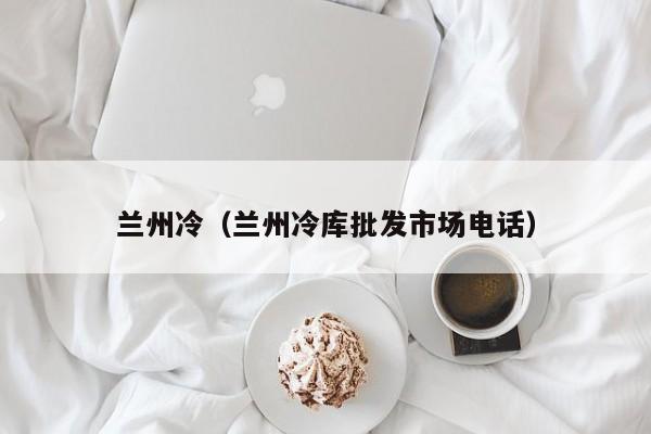兰州冷(兰州冷库批发市场电话)