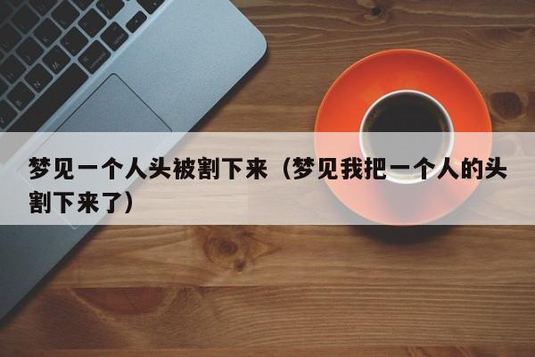 梦见一个人头被割下来(梦见我把一个人的头割下来了)