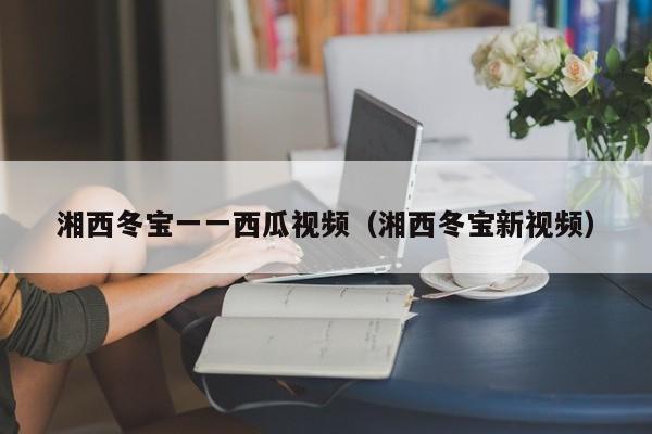 湘西冬宝一一西瓜视频(湘西冬宝新视频)