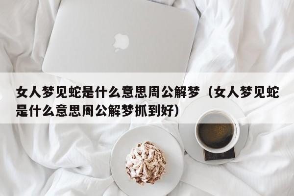 女人梦见蛇是什么意思周公解梦(女人梦见蛇是什么意思周公解梦抓到好)