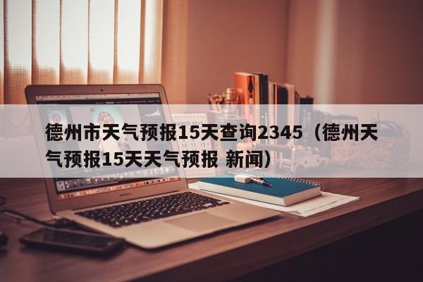 德州市天气预报15天查询2345(德州天气预报15天天气预报 新闻)