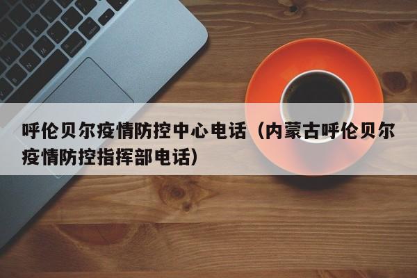 呼伦贝尔疫情防控中心电话(内蒙古呼伦贝尔疫情防控指挥部电话)