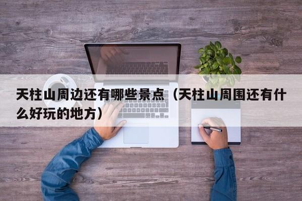 天柱山周边还有哪些景点(天柱山周围还有什么好玩的地方)