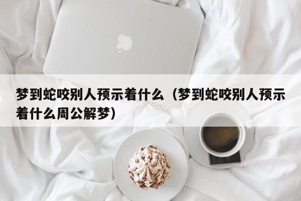 梦到蛇咬别人预示着什么(梦到蛇咬别人预示着什么周公解梦)
