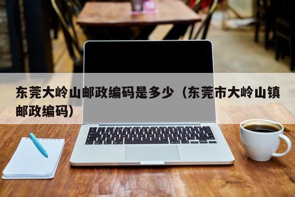 东莞大岭山邮政编码是多少(东莞市大岭山镇邮政编码)