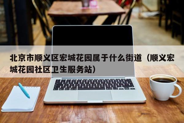 北京市顺义区宏城花园属于什么街道(顺义宏城花园社区卫生服务站)
