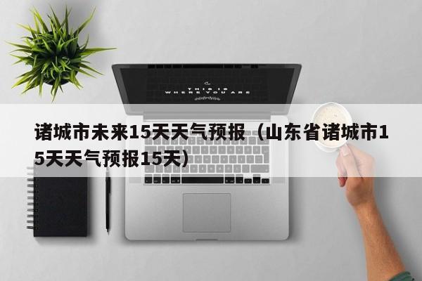 诸城市未来15天天气预报(山东省诸城市15天天气预报15天)