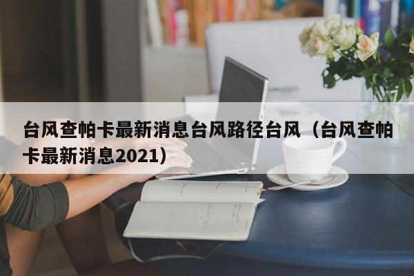 台风查帕卡最新消息台风路径台风(台风查帕卡最新消息2021)