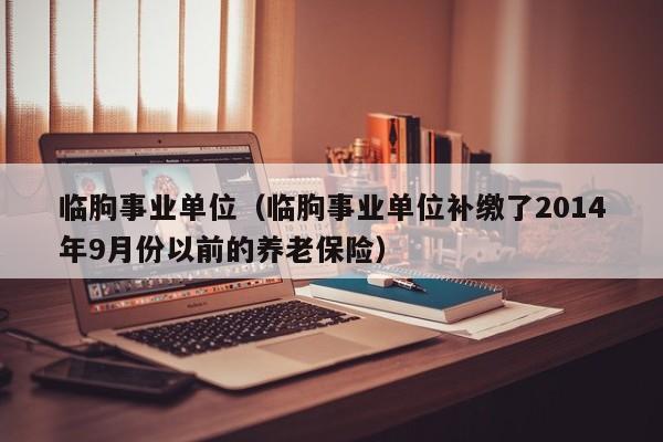 临朐事业单位(临朐事业单位补缴了2014年9月份以前的养老保险)