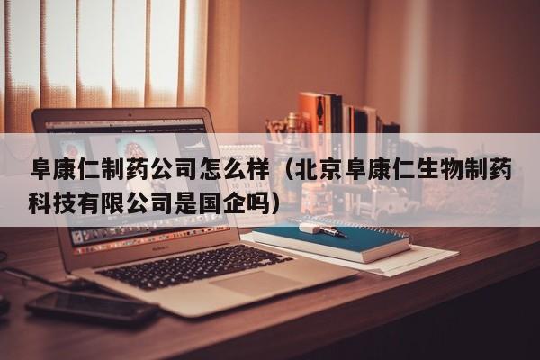 阜康仁制药公司怎么样(北京阜康仁生物制药科技有限公司是国企吗)