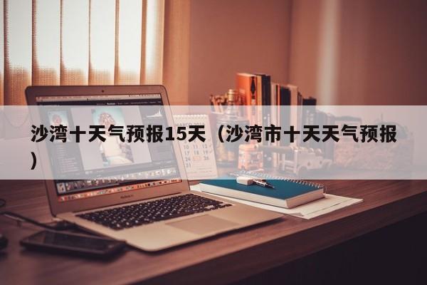 沙湾十天气预报15天(沙湾市十天天气预报)