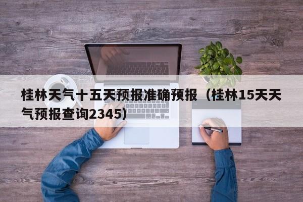 桂林天气十五天预报准确预报(桂林15天天气预报查询2345)