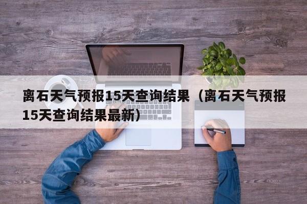 离石天气预报15天查询结果(离石天气预报15天查询结果最新)