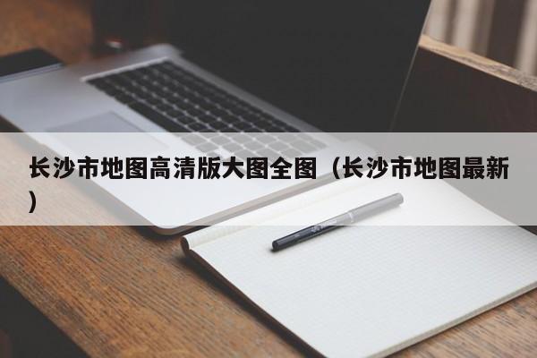 长沙市地图高清版大图全图(长沙市地图最新)