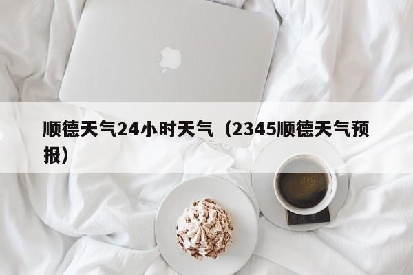 顺德天气24小时天气(2345顺德天气预报)