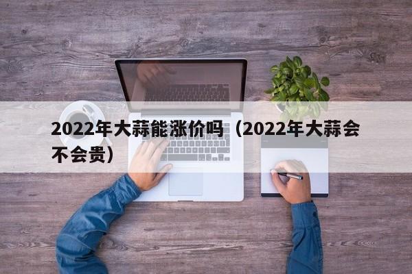 2022年大蒜能涨价吗(2022年大蒜会不会贵)