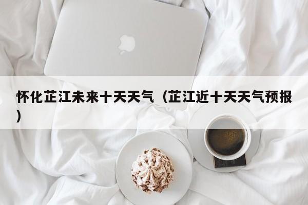 怀化芷江未来十天天气(芷江近十天天气预报)