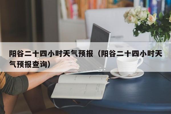 阳谷二十四小时天气预报(阳谷二十四小时天气预报查询)