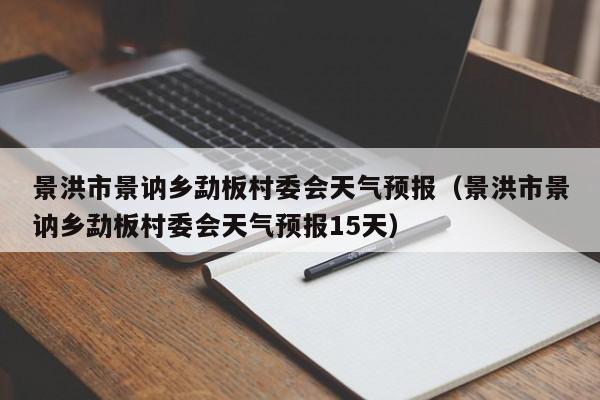 景洪市景讷乡勐板村委会天气预报(景洪市景讷乡勐板村委会天气预报15天)