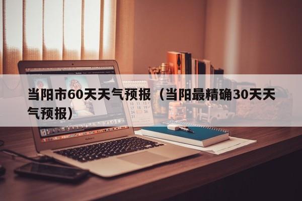 当阳市60天天气预报(当阳最精确30天天气预报)