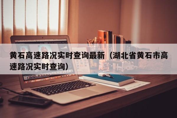 黄石高速路况实时查询最新(湖北省黄石市高速路况实时查询)