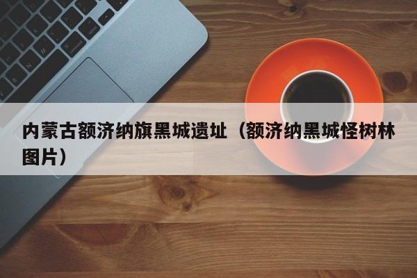 内蒙古额济纳旗黑城遗址(额济纳黑城怪树林图片)