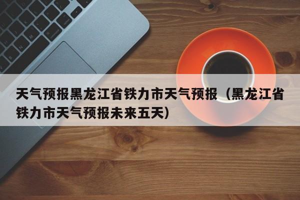 天气预报黑龙江省铁力市天气预报(黑龙江省铁力市天气预报未来五天)