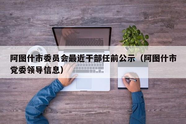 阿图什市委员会最近干部任前公示(阿图什市党委领导信息)