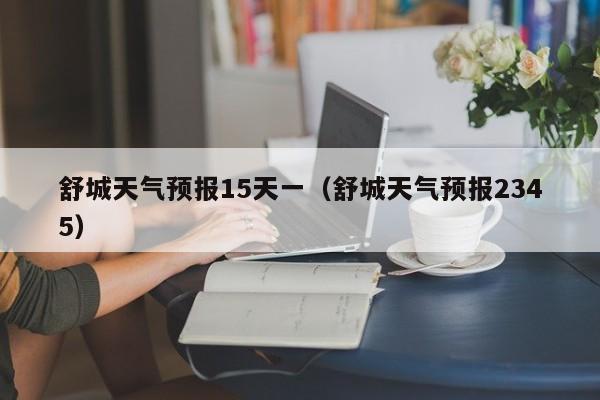 舒城天气预报15天一(舒城天气预报2345)