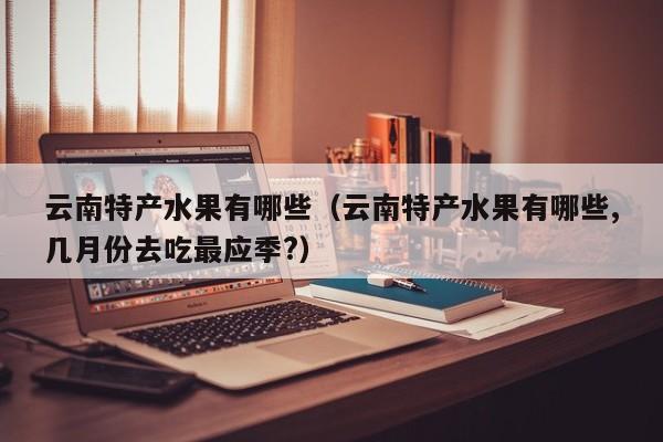 云南特产水果有哪些(云南特产水果有哪些,几月份去吃最应季?)