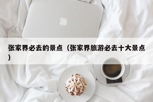 张家界必去的景点(张家界旅游必去十大景点)
