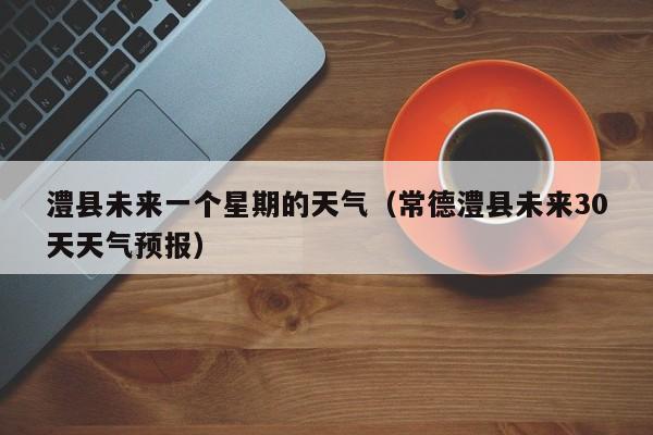 澧县未来一个星期的天气(常德澧县未来30天天气预报)
