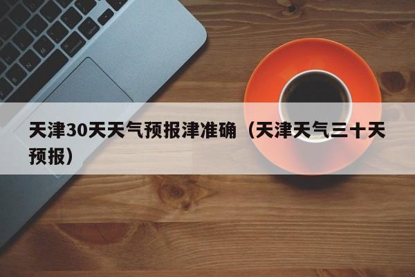 天津30天天气预报津准确(天津天气三十天预报)