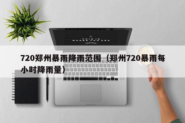 720郑州暴雨降雨范围(郑州720暴雨每小时降雨量)