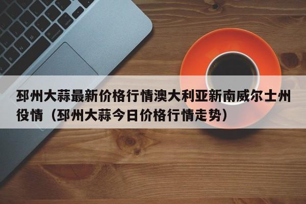 邳州大蒜最新价格行情澳大利亚新南威尔士州役情(邳州大蒜今日价格行情走势)