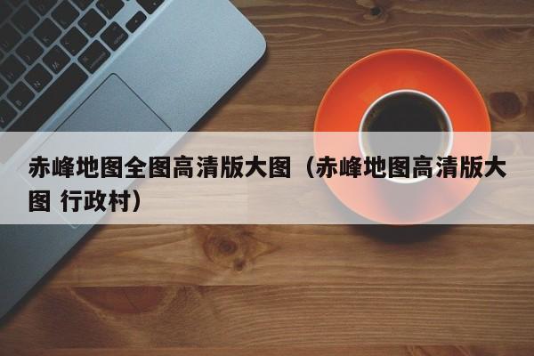 赤峰地图全图高清版大图(赤峰地图高清版大图 行政村)