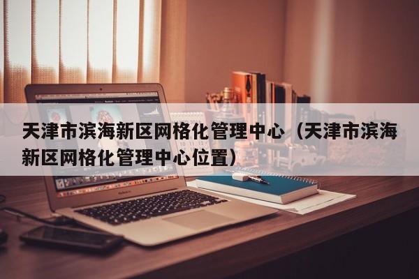 天津市滨海新区网格化管理中心(天津市滨海新区网格化管理中心位置)