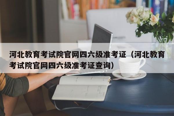 河北教育考试院官网四六级准考证(河北教育考试院官网四六级准考证查询)