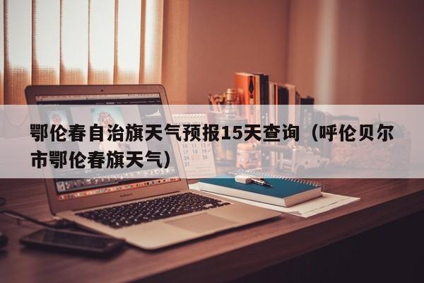 鄂伦春自治旗天气预报15天查询(呼伦贝尔市鄂伦春旗天气)