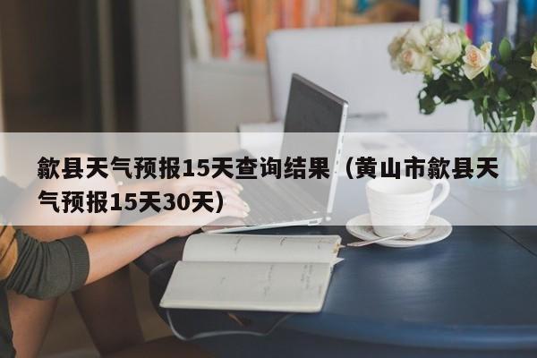 歙县天气预报15天查询结果(黄山市歙县天气预报15天30天)