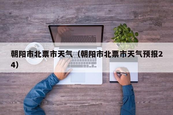 朝阳市北票市天气(朝阳市北票市天气预报24)