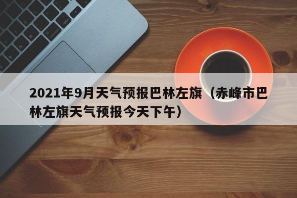2021年9月天气预报巴林左旗(赤峰市巴林左旗天气预报今天下午)